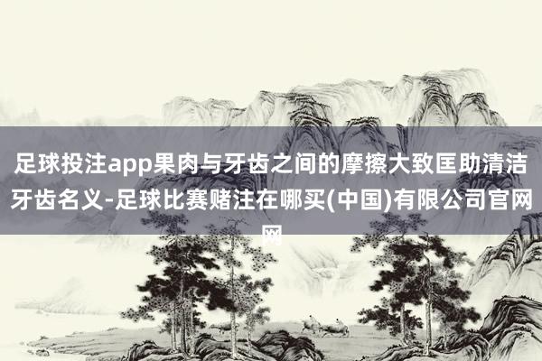 足球投注app果肉与牙齿之间的摩擦大致匡助清洁牙齿名义-足球比赛赌注在哪买(中国)有限公司官网