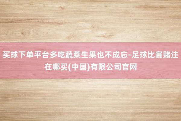 买球下单平台多吃蔬菜生果也不成忘-足球比赛赌注在哪买(中国)有限公司官网