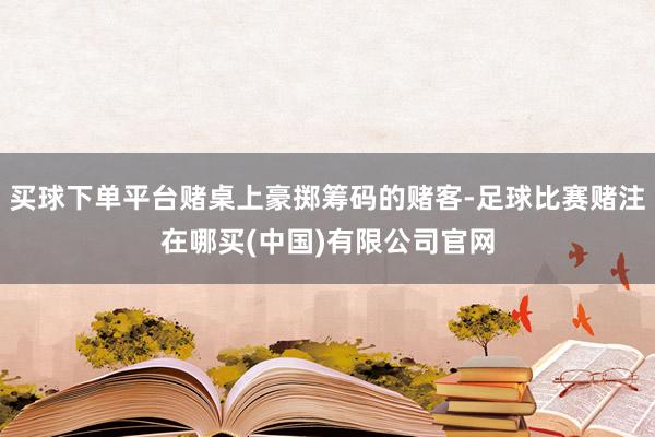 买球下单平台赌桌上豪掷筹码的赌客-足球比赛赌注在哪买(中国)有限公司官网
