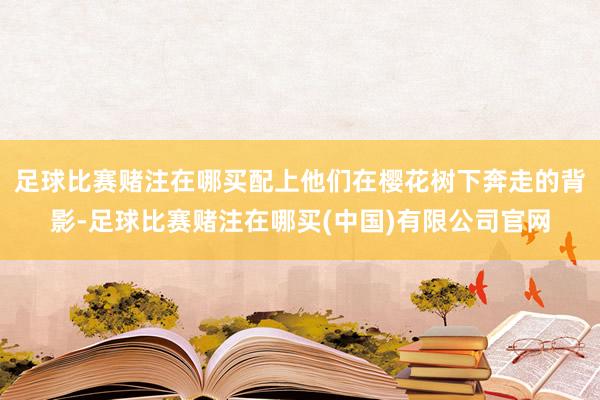 足球比赛赌注在哪买配上他们在樱花树下奔走的背影-足球比赛赌注在哪买(中国)有限公司官网
