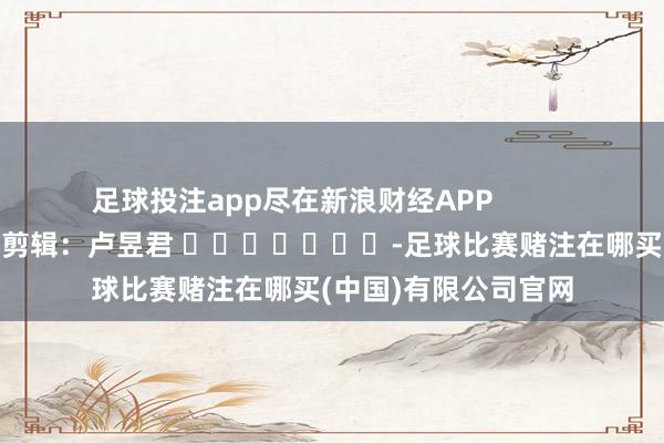 足球投注app尽在新浪财经APP            						牵扯剪辑：卢昱君 							-足球比赛赌注在哪买(中国)有限公司官网
