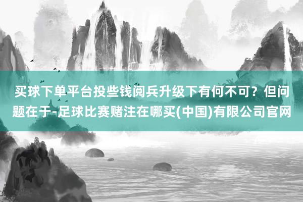 买球下单平台投些钱阅兵升级下有何不可？　　但问题在于-足球比赛赌注在哪买(中国)有限公司官网