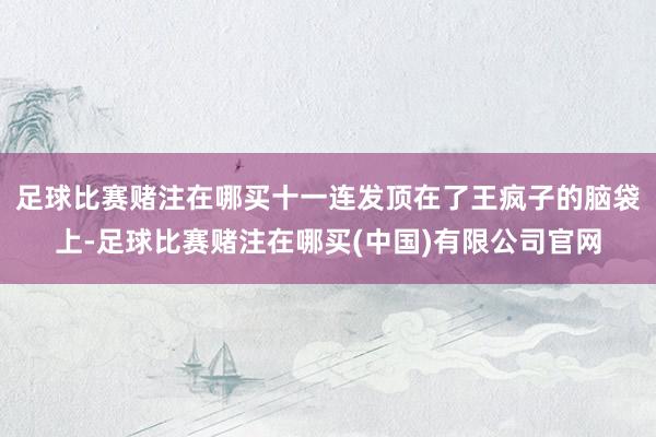足球比赛赌注在哪买十一连发顶在了王疯子的脑袋上-足球比赛赌注在哪买(中国)有限公司官网