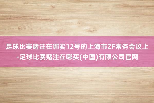 足球比赛赌注在哪买12号的上海市ZF常务会议上-足球比赛赌注在哪买(中国)有限公司官网