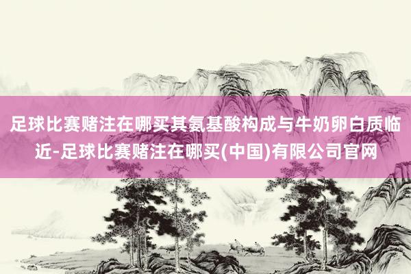 足球比赛赌注在哪买其氨基酸构成与牛奶卵白质临近-足球比赛赌注在哪买(中国)有限公司官网