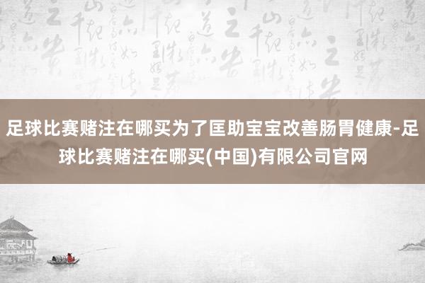 足球比赛赌注在哪买为了匡助宝宝改善肠胃健康-足球比赛赌注在哪买(中国)有限公司官网
