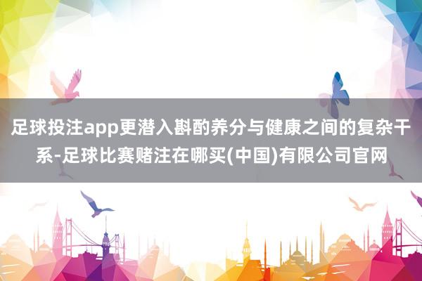足球投注app更潜入斟酌养分与健康之间的复杂干系-足球比赛赌注在哪买(中国)有限公司官网