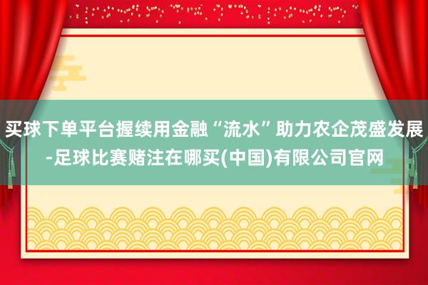 买球下单平台握续用金融“流水”助力农企茂盛发展-足球比赛赌注在哪买(中国)有限公司官网