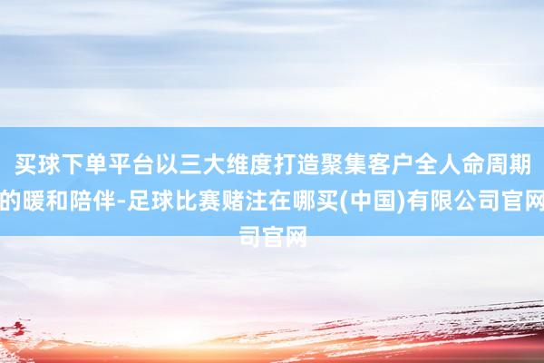 买球下单平台以三大维度打造聚集客户全人命周期的暖和陪伴-足球比赛赌注在哪买(中国)有限公司官网