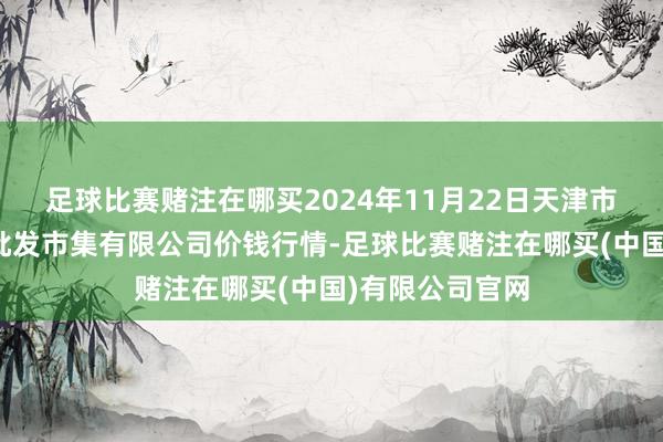 足球比赛赌注在哪买2024年11月22日天津市红旗农贸玄虚批发市集有限公司价钱行情-足球比赛赌注在哪买(中国)有限公司官网