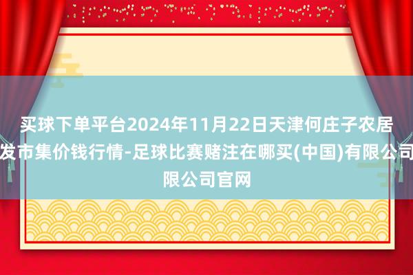 买球下单平台2024年11月22日天津何庄子农居品批发市集价钱行情-足球比赛赌注在哪买(中国)有限公司官网