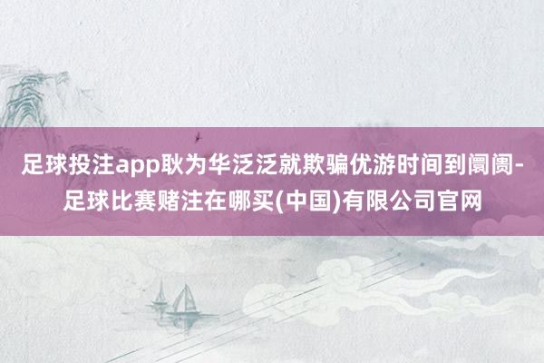 足球投注app耿为华泛泛就欺骗优游时间到阛阓-足球比赛赌注在哪买(中国)有限公司官网