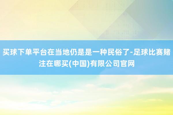 买球下单平台在当地仍是是一种民俗了-足球比赛赌注在哪买(中国)有限公司官网