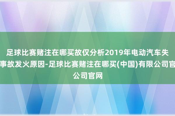 足球比赛赌注在哪买故仅分析2019年电动汽车失火事故发火原因-足球比赛赌注在哪买(中国)有限公司官网