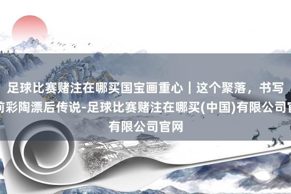 足球比赛赌注在哪买国宝画重心｜这个聚落，书写史前彩陶漂后传说-足球比赛赌注在哪买(中国)有限公司官网