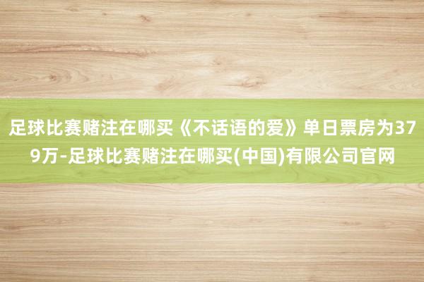足球比赛赌注在哪买《不话语的爱》单日票房为379万-足球比赛赌注在哪买(中国)有限公司官网