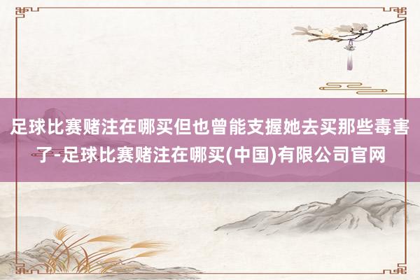 足球比赛赌注在哪买但也曾能支握她去买那些毒害了-足球比赛赌注在哪买(中国)有限公司官网