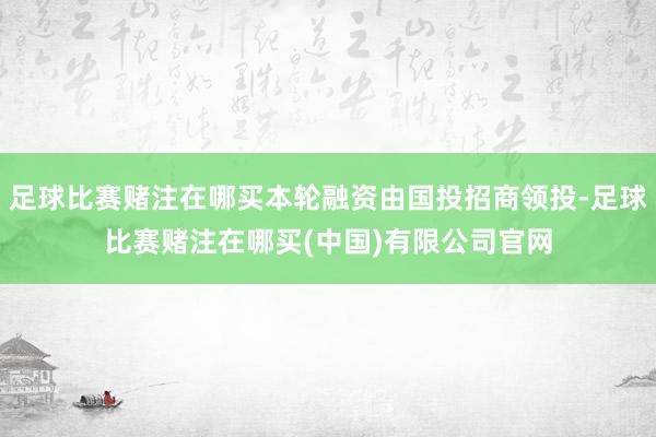 足球比赛赌注在哪买本轮融资由国投招商领投-足球比赛赌注在哪买(中国)有限公司官网