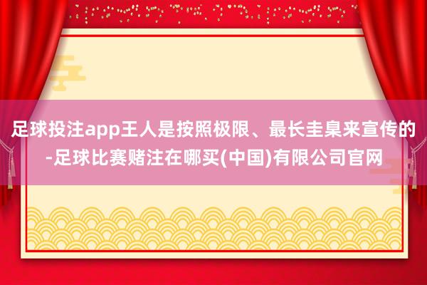 足球投注app王人是按照极限、最长圭臬来宣传的-足球比赛赌注在哪买(中国)有限公司官网