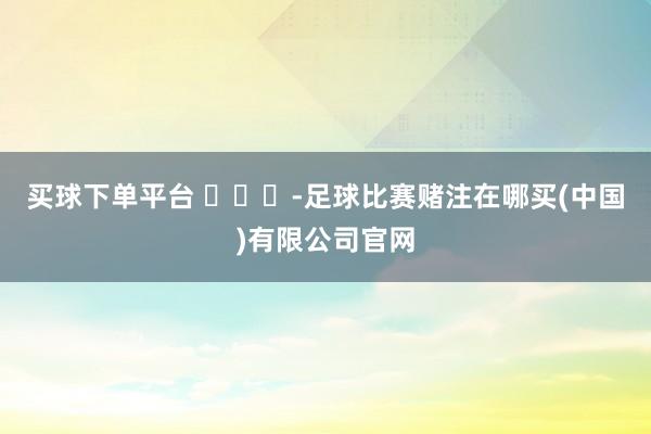 买球下单平台 ​​​-足球比赛赌注在哪买(中国)有限公司官网