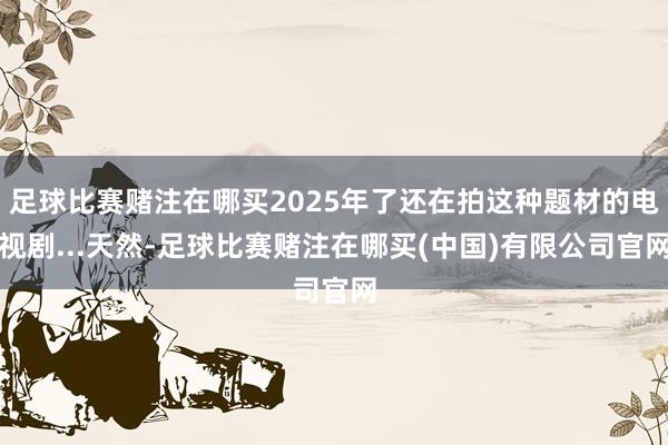 足球比赛赌注在哪买2025年了还在拍这种题材的电视剧...天然-足球比赛赌注在哪买(中国)有限公司官网