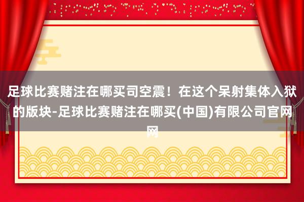 足球比赛赌注在哪买司空震！在这个呆射集体入狱的版块-足球比赛赌注在哪买(中国)有限公司官网
