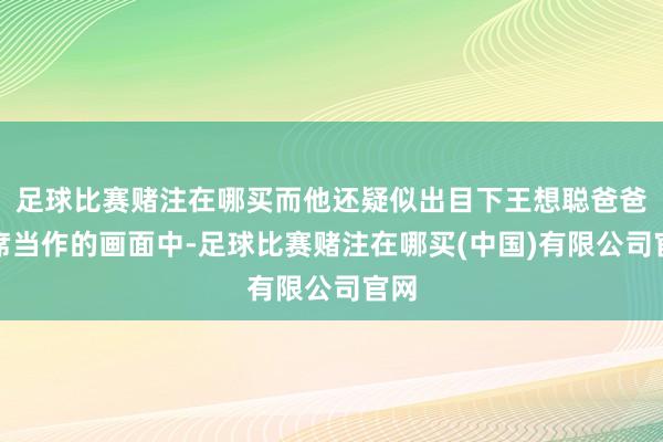足球比赛赌注在哪买而他还疑似出目下王想聪爸爸出席当作的画面中-足球比赛赌注在哪买(中国)有限公司官网