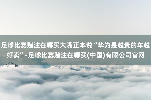足球比赛赌注在哪买大嘴正本说“华为是越贵的车越好卖”-足球比赛赌注在哪买(中国)有限公司官网