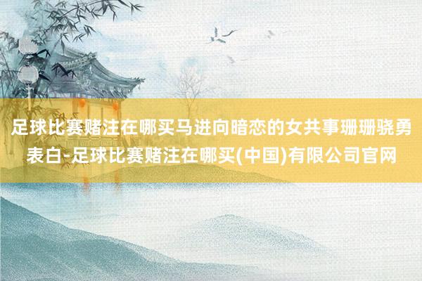 足球比赛赌注在哪买马进向暗恋的女共事珊珊骁勇表白-足球比赛赌注在哪买(中国)有限公司官网