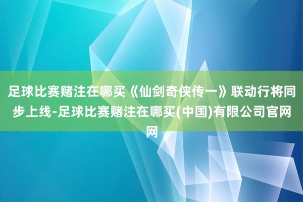 足球比赛赌注在哪买《仙剑奇侠传一》联动行将同步上线-足球比赛赌注在哪买(中国)有限公司官网