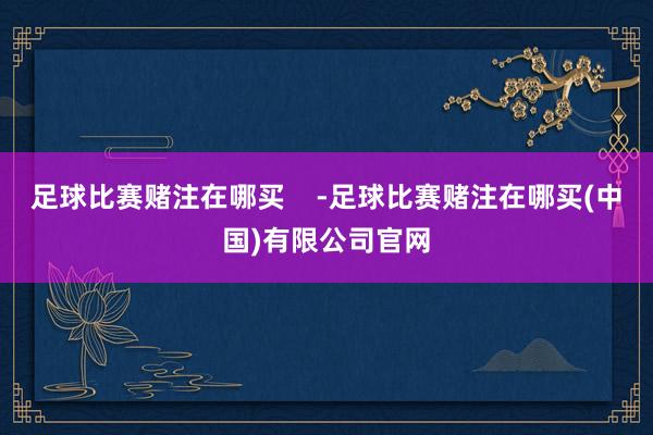 足球比赛赌注在哪买    -足球比赛赌注在哪买(中国)有限公司官网