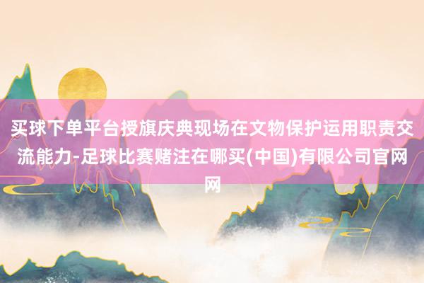 买球下单平台授旗庆典现场在文物保护运用职责交流能力-足球比赛赌注在哪买(中国)有限公司官网