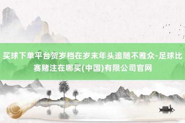 买球下单平台贺岁档在岁末年头追随不雅众-足球比赛赌注在哪买(中国)有限公司官网