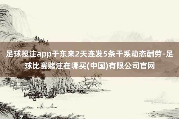 足球投注app于东来2天连发5条干系动态酬劳-足球比赛赌注在哪买(中国)有限公司官网