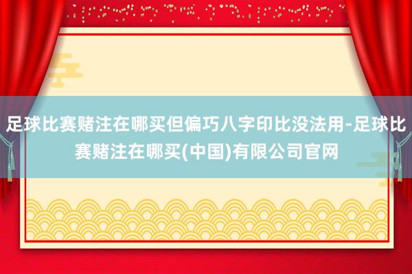 足球比赛赌注在哪买但偏巧八字印比没法用-足球比赛赌注在哪买(中国)有限公司官网