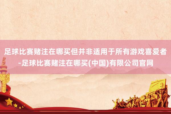 足球比赛赌注在哪买但并非适用于所有游戏喜爱者-足球比赛赌注在哪买(中国)有限公司官网