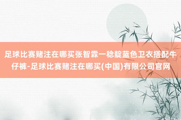 足球比赛赌注在哪买张智霖一稔靛蓝色卫衣搭配牛仔裤-足球比赛赌注在哪买(中国)有限公司官网