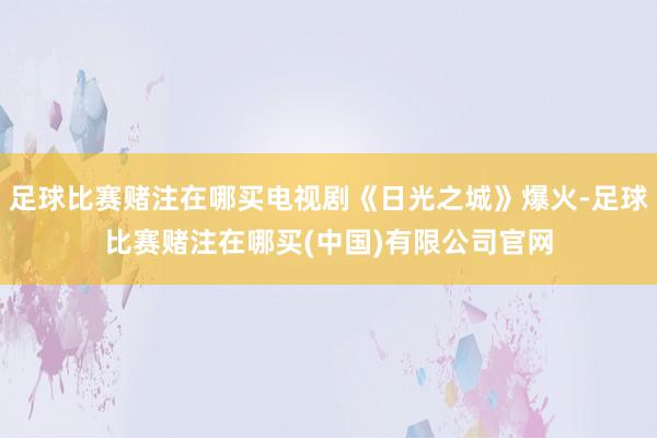 足球比赛赌注在哪买电视剧《日光之城》爆火-足球比赛赌注在哪买(中国)有限公司官网