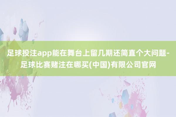 足球投注app能在舞台上留几期还简直个大问题-足球比赛赌注在哪买(中国)有限公司官网