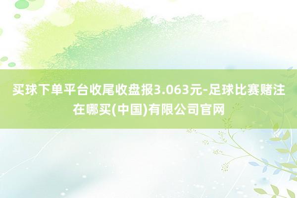 买球下单平台收尾收盘报3.063元-足球比赛赌注在哪买(中国)有限公司官网