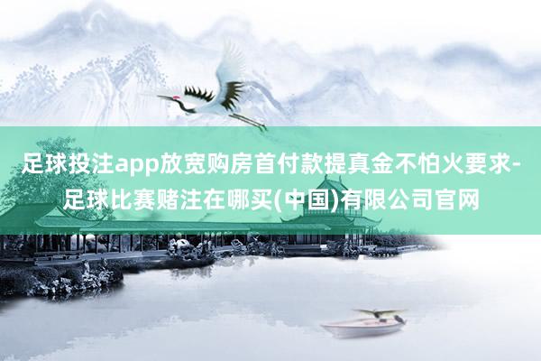 足球投注app放宽购房首付款提真金不怕火要求-足球比赛赌注在哪买(中国)有限公司官网