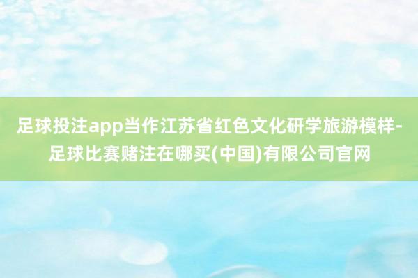 足球投注app当作江苏省红色文化研学旅游模样-足球比赛赌注在哪买(中国)有限公司官网