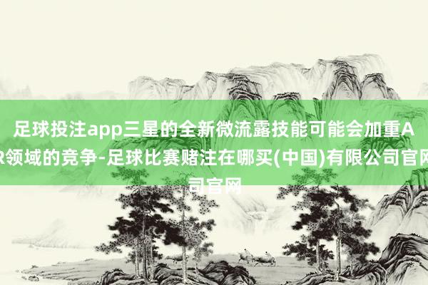足球投注app三星的全新微流露技能可能会加重AR领域的竞争-足球比赛赌注在哪买(中国)有限公司官网