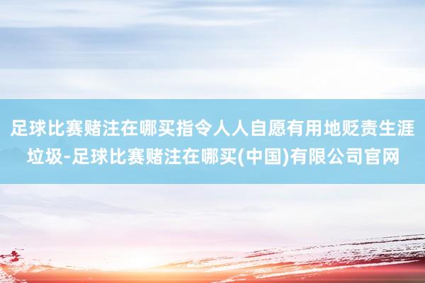 足球比赛赌注在哪买指令人人自愿有用地贬责生涯垃圾-足球比赛赌注在哪买(中国)有限公司官网