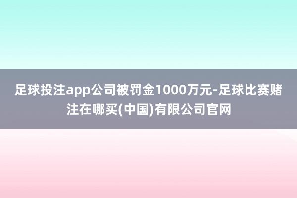 足球投注app公司被罚金1000万元-足球比赛赌注在哪买(中国)有限公司官网