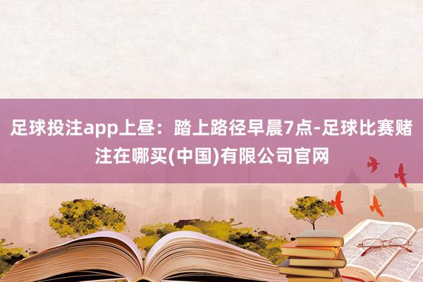 足球投注app上昼：踏上路径早晨7点-足球比赛赌注在哪买(中国)有限公司官网