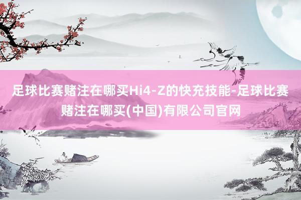 足球比赛赌注在哪买Hi4-Z的快充技能-足球比赛赌注在哪买(中国)有限公司官网