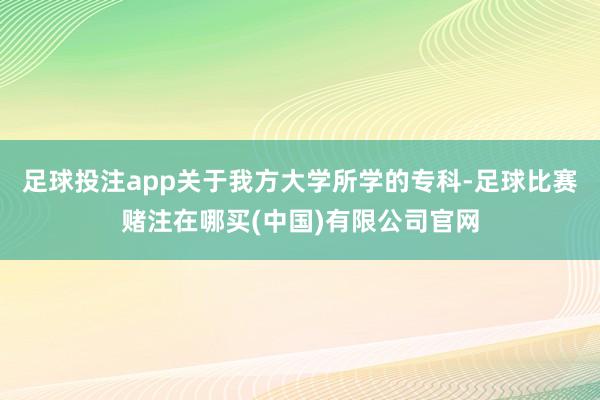 足球投注app关于我方大学所学的专科-足球比赛赌注在哪买(中国)有限公司官网
