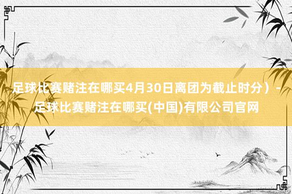 足球比赛赌注在哪买4月30日离团为截止时分）-足球比赛赌注在哪买(中国)有限公司官网
