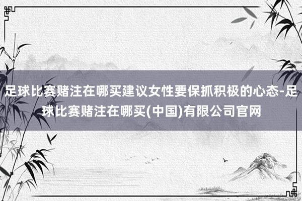 足球比赛赌注在哪买建议女性要保抓积极的心态-足球比赛赌注在哪买(中国)有限公司官网